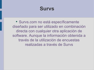 Survs Survs.com no está específicamente diseñado para ser utilizado en combinación directa con cualquier otra aplicación de software. Aunque la información obtenida a través de la utilización de encuestas realizadas a través de Survs 