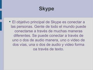 Skype El objetivo principal de Skype es conectar a las personas. Gente de todo el mundo puede conectarse a través de muchas maneras diferentes. Se puede conectar a través de uno o dos de audio manera, uno o video de dos vías, una o dos de audio y video forma oa través de texto. 