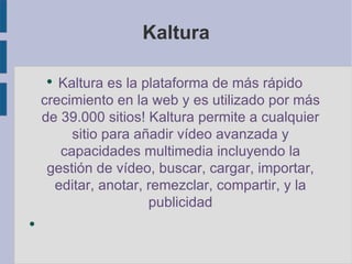 Kaltura Kaltura es la plataforma de más rápido crecimiento en la web y es utilizado por más de 39.000 sitios! Kaltura permite a cualquier sitio para añadir vídeo avanzada y capacidades multimedia incluyendo la gestión de vídeo, buscar, cargar, importar, editar, anotar, remezclar , compartir, y la publicidad 