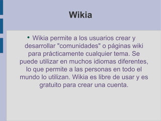 Wikia Wikia permite a los usuarios crear y desarrollar "comunidades" o páginas wiki para prácticamente cualquier tema. Se puede utilizar en muchos idiomas diferentes, lo que permite a las personas en todo el mundo lo utilizan. Wikia es libre de usar y es gratuito para crear una cuenta. 