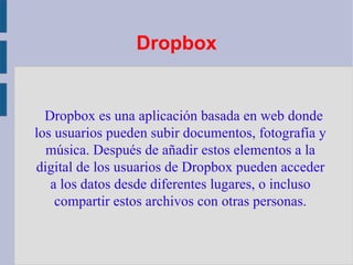 Dropbox Dropbox es una aplicación basada en web donde los usuarios pueden subir documentos, fotografía y música. Después de añadir estos elementos a la digital de los usuarios de Dropbox pueden acceder a los datos desde diferentes lugares, o incluso compartir estos archivos con otras personas. 