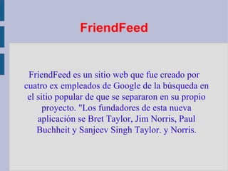 FriendFeed FriendFeed es un sitio web que fue creado por cuatro ex empleados de Google de la búsqueda en el sitio popular de que se separaron en su propio proyecto. "Los fundadores de esta nueva aplicación se Bret Taylor, Jim Norris , Paul Buchheit y Sanjeev Singh Taylor. y Norris . 