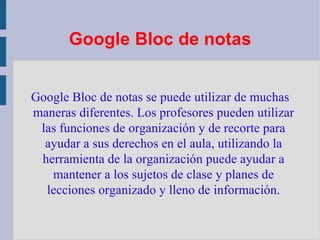 Google Bloc de notas Google Bloc de notas se puede utilizar de muchas maneras diferentes. Los profesores pueden utilizar las funciones de organización y de recorte para ayudar a sus derechos en el aula, utilizando la herramienta de la organización puede ayudar a mantener a los sujetos de clase y planes de lecciones organizado y lleno de información. 