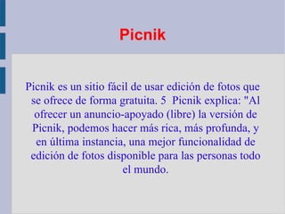Picnik Picnik es un sitio fácil de usar edición de fotos que se ofrece de forma gratuita. 5  Picnik explica: "Al ofrecer un anuncio-apoyado (libre) la versión de Picnik , podemos hacer más rica, más profunda, y en última instancia, una mejor funcionalidad de edición de fotos disponible para las personas todo el mundo. 