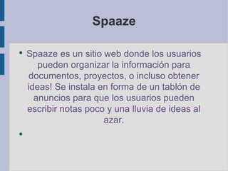 Spaaze Spaaze es un sitio web donde los usuarios pueden organizar la información para documentos, proyectos, o incluso obtener ideas! Se instala en forma de un tablón de anuncios para que los usuarios pueden escribir notas poco y una lluvia de ideas al azar. 