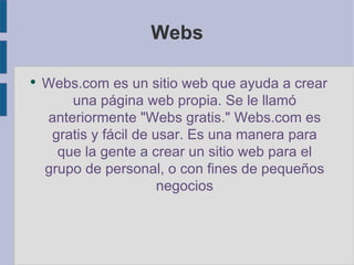 Webs Webs.com es un sitio web que ayuda a crear una página web propia. Se le llamó anteriormente "Webs gratis." Webs.com es gratis y fácil de usar. Es una manera para que la gente a crear un sitio web para el grupo de personal, o con fines de pequeños negocios 
