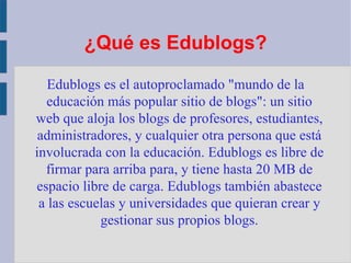 ¿Qué es Edublogs ? Edublogs es el autoproclamado "mundo de la educación más popular sitio de blogs": un sitio web que aloja los blogs de profesores, estudiantes, administradores, y cualquier otra persona que está involucrada con la educación. Edublogs es libre de firmar para arriba para, y tiene hasta 20 MB de espacio libre de carga. Edublogs también abastece a las escuelas y universidades que quieran crear y gestionar sus propios blogs. 