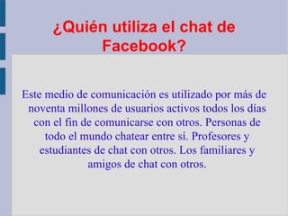 ¿Quién utiliza el chat de Facebook? Este medio de comunicación es utilizado por más de noventa millones de usuarios activos todos los días con el fin de comunicarse con otros. Personas de todo el mundo chatear entre sí. Profesores y estudiantes de chat con otros. Los familiares y amigos de chat con otros. 