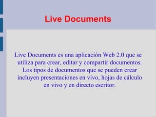 Live Documents Live Documents es una aplicación Web 2.0 que se utiliza para crear, editar y compartir documentos. Los tipos de documentos que se pueden crear incluyen presentaciones en vivo, hojas de cálculo en vivo y en directo escritor. 