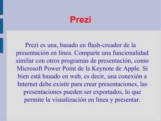 Prezi Prezi es una, basado en flash-creador de la presentación en línea. Comparte una funcionalidad similar con otros programas de presentación, como Microsoft Power Point de la Keynote de Apple. Si bien está basado en web, es decir, una conexión a Internet debe existir para crear presentaciones, las presentaciones pueden ser exportados, lo que permite la visualización en línea y presentar. 