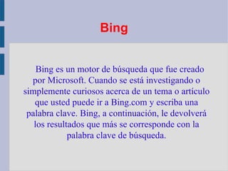 Bing Bing es un motor de búsqueda que fue creado por Microsoft. Cuando se está investigando o simplemente curiosos acerca de un tema o artículo que usted puede ir a Bing.com y escriba una palabra clave. Bing, a continuación, le devolverá los resultados que más se corresponde con la palabra clave de búsqueda. 