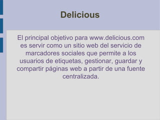 Delicious El principal objetivo para www.delicious.com es servir como un sitio web del servicio de marcadores sociales que permite a los usuarios de etiquetas, gestionar, guardar y compartir páginas web a partir de una fuente centralizada. 