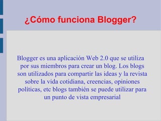 ¿Cómo funciona Blogger ? Blogger es una aplicación Web 2.0 que se utiliza por sus miembros para crear un blog. Los blogs son utilizados para compartir las ideas y la revista sobre la vida cotidiana, creencias, opiniones políticas, etc blogs también se puede utilizar para un punto de vista empresarial 