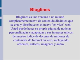 BloglinesBloglines es una ventana a un mundo completamente nuevo de contenido dinámico que se crea y distribuye en el nuevo "en vivo" web. Usted puede hacer su propia página de noticias personalizadas y adaptadas a sus intereses únicos de nuestro índice de decenas de millones de contenidos de Internet en vivo, incluyendo artículos, enlaces, imágenes y audio.