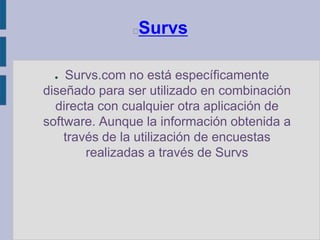SurvsSurvs.com no está específicamente diseñado para ser utilizado en combinación directa con cualquier otra aplicación de software. Aunque la información obtenida a través de la utilización de encuestas realizadas a través de Survs
