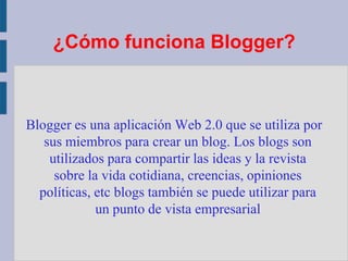 ¿Cómo funciona Blogger?Blogger es una aplicación Web 2.0 que se utiliza por sus miembros para crear un blog. Los blogs son utilizados para compartir las ideas y la revista sobre la vida cotidiana, creencias, opiniones políticas, etc blogs también se puede utilizar para un punto de vista empresarial