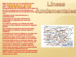 Líneas fundamentales Web 2.0 Bajo el riesgo de caer en simplificaciones, este capítulo –elaborado en febrero de 2007– busca presentar algunas líneas fundamentales de la arquitectura de la Web 2.0 tal como se observa en este ejemplo (ver Cuadro 2),definiendo las principales líneas de una compleja red de interconexiones y combinaciones. Concientes de que todo esfuerzo de sistematizar u organizar los recursos existentes en la Red se reduce a un intento de éxito parcial, en este capítulo se proponen algunas pautas para orientar la selección de herramientas disponibles en Internet. Intentar depurar, clasificar y organizar el universo digital es una tarea sin fin y, por tanto, una especie de harakiri2 académico,cuya misión nunca se alcanzará plenamente.Esto se intensifica si se entiende la red de redes como un sistema abierto, vivo y en permanente mutación, donde mucho de lo que hoy se apunta en el papel mañana evoluciona o se fusiona y pierde vigencia. Hecha esta salvedad el ejercicio desarrollado en las próximas páginas tiene por objetivo ofrecer una selección de aplicaciones útiles, fáciles y gratuitas para quienes puedan interesarse en ellas. 