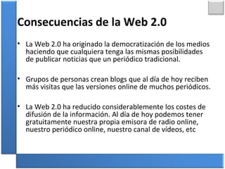 Consecuencias de la Web 2.0
• La Web 2.0 ha originado la democratización de los medios
haciendo que cualquiera tenga las mismas posibilidades
de publicar noticias que un periódico tradicional.
• Grupos de personas crean blogs que al día de hoy reciben
más visitas que las versiones online de muchos periódicos.
• La Web 2.0 ha reducido considerablemente los costes de
difusión de la información. Al día de hoy podemos tener
gratuitamente nuestra propia emisora de radio online,
nuestro periódico online, nuestro canal de vídeos, etc
 