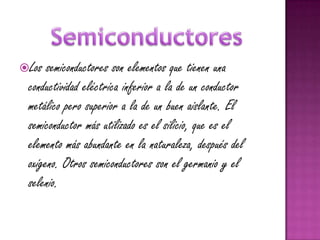 Los  semiconductores son elementos que tienen una
 conductividad eléctrica inferior a la de un conductor
 metálico pero superior a la de un buen aislante. El
 semiconductor más utilizado es el silicio, que es el
 elemento más abundante en la naturaleza, después del
 oxígeno. Otros semiconductores son el germanio y el
 selenio.
 