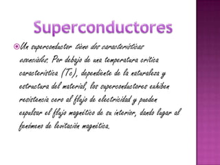 Un  superconductor tiene dos características
 esenciales. Por debajo de una temperatura crítica
 característica (Tc), dependiente de la naturaleza y
 estructura del material, los superconductores exhiben
 resistencia cero al flujo de electricidad y pueden
 expulsar el flujo magnético de su interior, dando lugar al
 fenómeno de levitación magnética.
 