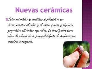 Estos  materiales no metálicos ni poliméricos son
 duros, resisten el calor y el ataque químico y adquieren
 propiedades eléctricas especiales. La investigación busca
 ahora la solución de su principal defecto: la tendencia que
 muestran a romperse.
 