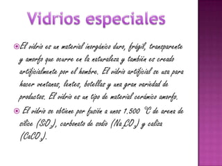 El   vidrio es un material inorgánico duro, frágil, transparente
 y amorfo que ocurre en la naturaleza y también es creado
 artificialmente por el hombre. El vidrio artificial se usa para
 hacer ventanas, lentes, botellas y una gran variedad de
 productos. El vidrio es un tipo de material cerámico amorfo.
 El vidrio se obtiene por fusión a unos 1.500 °C de arena de
 sílice (SiO2), carbonato de sodio (Na2CO3) y caliza
 (CaCO3).
 