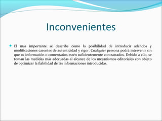 Inconvenientes
 El más importante se describe como la posibilidad de introducir adendos y

modificaciones carentes de autenticidad y rigor. Cualquier persona podrá intervenir sin
que su información o comentarios estén suficientemente contrastados. Debido a ello, se
toman las medidas más adecuadas al alcance de los mecanismos editoriales con objeto
de optimizar la fiabilidad de las informaciones introducidas.

 