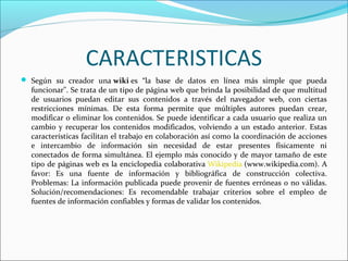 CARACTERISTICAS
 Según su creador una wiki es “la base de datos en línea más simple que pueda

funcionar". Se trata de un tipo de página web que brinda la posibilidad de que multitud
de usuarios puedan editar sus contenidos a través del navegador web, con ciertas
restricciones mínimas. De esta forma permite que múltiples autores puedan crear,
modificar o eliminar los contenidos. Se puede identificar a cada usuario que realiza un
cambio y recuperar los contenidos modificados, volviendo a un estado anterior. Estas
características facilitan el trabajo en colaboración así como la coordinación de acciones
e intercambio de información sin necesidad de estar presentes físicamente ni
conectados de forma simultánea. El ejemplo más conocido y de mayor tamaño de este
tipo de páginas web es la enciclopedia colaborativa Wikipedia (www.wikipedia.com). A
favor: Es una fuente de información y bibliográfica de construcción colectiva.
Problemas: La información publicada puede provenir de fuentes erróneas o no válidas.
Solución/recomendaciones: Es recomendable trabajar criterios sobre el empleo de
fuentes de información confiables y formas de validar los contenidos.

 