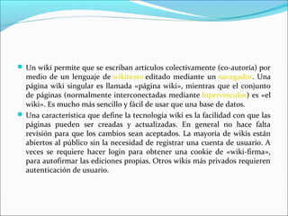  Un wiki permite que se escriban artículos colectivamente (co-autoría) por

medio de un lenguaje de wikitexto editado mediante un navegador. Una
página wiki singular es llamada «página wiki», mientras que el conjunto
de páginas (normalmente interconectadas mediante hipervínculos) es «el
wiki». Es mucho más sencillo y fácil de usar que una base de datos.
 Una característica que define la tecnología wiki es la facilidad con que las
páginas pueden ser creadas y actualizadas. En general no hace falta
revisión para que los cambios sean aceptados. La mayoría de wikis están
abiertos al público sin la necesidad de registrar una cuenta de usuario. A
veces se requiere hacer login para obtener una cookie de «wiki-firma»,
para autofirmar las ediciones propias. Otros wikis más privados requieren
autenticación de usuario.

 