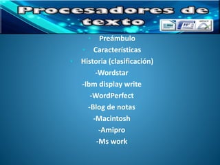 • Preámbulo 
• Características 
• Historia (clasificación) 
-Wordstar 
-Ibm display write 
-WordPerfect 
-Blog de notas 
-Macintosh 
-Amipro 
-Ms work 
 