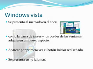 Windows vista
 Se presento al mercado en el 2006.



 como la barra de tareas y los bordes de las ventanas
 adquieren un nuevo aspecto.

 Aparece por primera vez el botón Iniciar rediseñado.


 Se presenta en 35 idiomas.
 