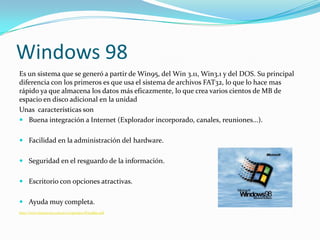 Windows 98
Es un sistema que se generó a partir de Win95, del Win 3.11, Win3.1 y del DOS. Su principal
diferencia con los primeros es que usa el sistema de archivos FAT32, lo que lo hace mas
rápido ya que almacena los datos más eficazmente, lo que crea varios cientos de MB de
espacio en disco adicional en la unidad
Unas características son
 Buena integración a Internet (Explorador incorporado, canales, reuniones...).


 Facilidad en la administración del hardware.


 Seguridad en el resguardo de la información.


 Escritorio con opciones atractivas.


 Ayuda muy completa.
http://www.hansa-sur.com.ar/ci/apuntes/Win98se.pdf
 