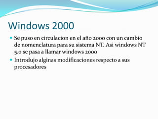 Windows 2000
 Se puso en circulacion en el año 2000 con un cambio
  de nomenclatura para su sistema NT. Asi windows NT
  5.0 se pasa a llamar windows 2000
 Introdujo alginas modificaciones respecto a sus
  procesadores
 