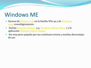Windows ME
 Sucesor de Windows 98 en la familia Win 9x y de Windows
  2000 cronológicamente.
 Incluía Internet Explorer 5.5, Windows Media Player 7 y la
  aplicación Windows Movie Maker.
 fue muy poco popular por sus continuos errores y muchas desventajas
  de uso
 