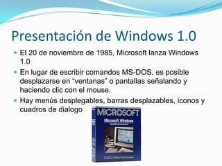 Presentación de Windows 1.0
 El 20 de noviembre de 1985, Microsoft lanza Windows
  1.0
 En lugar de escribir comandos MS-DOS, es posible
  desplazarse en “ventanas” o pantallas señalando y
  haciendo clic con el mouse.
 Hay menús desplegables, barras desplazables, iconos y
  cuadros de dialogo
 