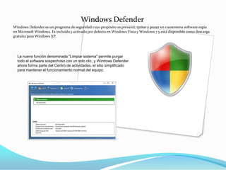 Windows Defender
Windows Defender es un programa de seguridad cuyo propósito es prevenir, quitar y poner en cuarentena software espía
en Microsoft Windows. Es incluido y activado por defecto en Windows Vista y Windows 7 y está disponible como descarga
gratuita para Windows XP.




  La nueva función denominada "Limpiar sistema" permite purgar
  todo el software sospechoso con un solo clic, y Windows Defender
  ahora forma parte del Centro de actividades, el sitio simplificado
  para mantener el funcionamiento normal del equipo.
 