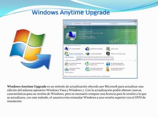 Windows Anytime Upgrade es un método de actualización ofrecido por Microsoft para actualizar una
edición del sistema operativo Windows Vista y Windows 7. Con la actualización podrá obtener nuevas
características para su versión de Windows, pero es necesario comprar una licencia para la versión a la que
se actualizara, con este método, el usuario evita reinstalar Windows a una versión superior con el DVD de
instalación
 