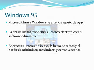 Windows 95
 Microsoft lanza Windows 95 el 24 de agosto de 1995.


 La era de los fax/módems, el correo electrónico y el
 software educativo.

 Aparecen el menú de inicio, la barra de tareas y el
 botón de minimizar, maximizar y cerrar ventanas.
 