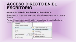 ACCESO DIRECTO EN EL
ESCRITORIO
Vamos a ver varias formas de crear accesos directos.
Seleccionar el programa o archivo del cual queremos crear un acceso
directo.
Pulsar el botón derecho del ratón y seleccionar la opción Enviar a y
luego elegir Escritorio (crear acceso directo).
 