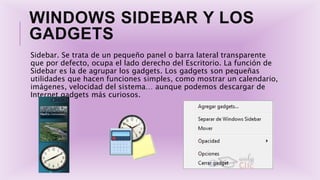 WINDOWS SIDEBAR Y LOS
GADGETS
Sidebar. Se trata de un pequeño panel o barra lateral transparente
que por defecto, ocupa el lado derecho del Escritorio. La función de
Sidebar es la de agrupar los gadgets. Los gadgets son pequeñas
utilidades que hacen funciones simples, como mostrar un calendario,
imágenes, velocidad del sistema… aunque podemos descargar de
Internet gadgets más curiosos.
 