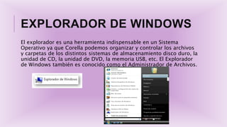 EXPLORADOR DE WINDOWS
El explorador es una herramienta indispensable en un Sistema
Operativo ya que Corella podemos organizar y controlar los archivos
y carpetas de los distintos sistemas de almacenamiento disco duro, la
unidad de CD, la unidad de DVD, la memoria USB, etc. El Explorador
de Windows también es conocido como el Administrador de Archivos.
 