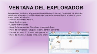VENTANA DEL EXPLORADOR
Esta ventana es similar a la que puedes encontrar al abrir tu Explorador de Windows,
puede que el aspecto cambie un poco ya que podemos configurar a nuestro gusto
como vamos a ir viendo.
 Botones Adelante y Atrás a.
 Barra de direcciones
 Cuadro de búsqueda
 Barra de herramientas. Situada en la segunda línea.
 Panel de navegación. Ocupada la zona central izquierda.
 Lista de archivos. Es la zona más grande en la parte central derecha
 Panel de detalles. Situado en la parte inferior.
 
