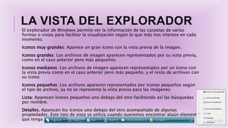 LA VISTA DEL EXPLORADOR
El explorador de Windows permite ver la información de las carpetas de varias
formas o vistas para facilitar la visualización según lo que más nos interese en cada
momento.
Iconos muy grandes: Aparece un gran ícono con la vista previa de la imagen.
Iconos grandes: Los archivos de imagen aparecen representados por su vista previa,
como en el caso anterior pero más pequeños.
Iconos medianos: Los archivos de imagen aparecen representados por un ícono con
la vista previa como en el caso anterior pero más pequeño, y el resto de archivos con
su ícono
Iconos pequeños: Los archivos aparecen representados por iconos pequeños según
el tipo de archivo, ya no se representa la vista previa para las imágenes
Lista: Aparecen íconos pequeños uno debajo del otro facilitando así las búsquedas
por nombre.
Detalles. Aparecen los íconos uno debajo del otro acompañado de algunas
propiedades. Este tipo de vista se utiliza cuando queremos encontrar algún elemento
que tenga determinadas características
 