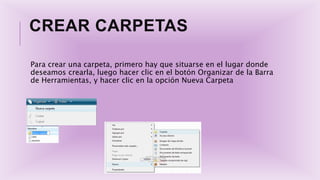 CREAR CARPETAS
Para crear una carpeta, primero hay que situarse en el lugar donde
deseamos crearla, luego hacer clic en el botón Organizar de la Barra
de Herramientas, y hacer clic en la opción Nueva Carpeta
 