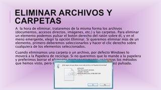 ELIMINAR ARCHIVOS Y
CARPETAS
A la hora de eliminar, trataremos de la misma forma los archivos
(documentos, accesos directos, imágenes, etc.) y las carpetas. Para eliminar
un elemento podemos pulsar el botón derecho del ratón sobre él, y en el
menú emergente, elegir la opción Eliminar. Si queremos eliminar más de un
elemento, primero deberemos seleccionarlos y hacer el clic derecho sobre
cualquiera de los elementos seleccionados.
Cuando eliminamos una carpeta o un archivo, por defecto Windows lo
moverá a la Papelera de reciclaje. Si no queremos que lo mande a la papelera
y preferimos borrar el elemento permanentemente, usaremos los métodos
que hemos visto, pero manteniendo la tecla Shift (Mayúsculas) pulsada.
 