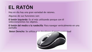 EL RATÓN
Hoy en día hay una gran variedad de ratones.
Algunas de sus funciones son:
El botón Izquierdo: Es el más utilizando porque con él
seleccionaremos los objetos.
El botón del medio o la ruedecilla: Para navegar verticalmente en una
pantalla
Boton Derecho: Se utiliza para desplegar el menú contextual
 