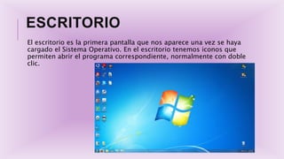 ESCRITORIO
El escritorio es la primera pantalla que nos aparece una vez se haya
cargado el Sistema Operativo. En el escritorio tenemos iconos que
permiten abrir el programa correspondiente, normalmente con doble
clic.
 