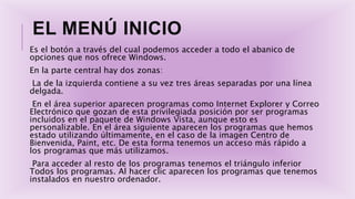 EL MENÚ INICIO
Es el botón a través del cual podemos acceder a todo el abanico de
opciones que nos ofrece Windows.
En la parte central hay dos zonas:
La de la izquierda contiene a su vez tres áreas separadas por una línea
delgada.
En el área superior aparecen programas como Internet Explorer y Correo
Electrónico que gozan de esta privilegiada posición por ser programas
incluidos en el paquete de Windows Vista, aunque esto es
personalizable. En el área siguiente aparecen los programas que hemos
estado utilizando últimamente, en el caso de la imagen Centro de
Bienvenida, Paint, etc. De esta forma tenemos un acceso más rápido a
los programas que más utilizamos.
Para acceder al resto de los programas tenemos el triángulo inferior
Todos los programas. Al hacer clic aparecen los programas que tenemos
instalados en nuestro ordenador.
 