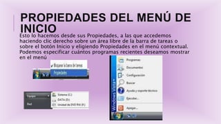 PROPIEDADES DEL MENÚ DE
INICIOEsto lo hacemos desde sus Propiedades, a las que accedemos
haciendo clic derecho sobre un área libre de la barra de tareas o
sobre el botón Inicio y eligiendo Propiedades en el menú contextual.
Podemos especificar cuántos programas recientes deseamos mostrar
en el menú
 