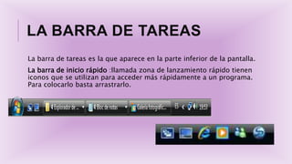 LA BARRA DE TAREAS
La barra de tareas es la que aparece en la parte inferior de la pantalla.
La barra de inicio rápido :llamada zona de lanzamiento rápido tienen
iconos que se utilizan para acceder más rápidamente a un programa.
Para colocarlo basta arrastrarlo.
 